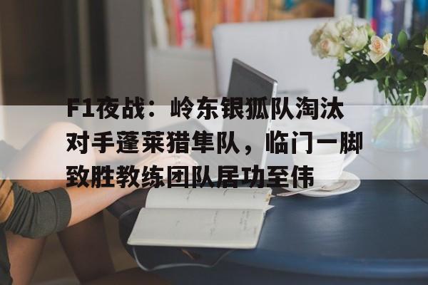 F1夜战:岭东银狐队淘汰对手蓬莱猎隼队,临门一脚致胜教练团队居功至伟(ff14水晶都狩猎任务) F1夜战:岭东银狐队淘汰对手蓬莱猎隼队,临门一脚致胜教练团队居功至伟(ff14水晶都狩猎任务)