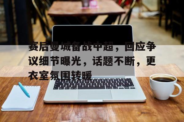kaiyun-关于赛后曼城备战中超，回应争议细节曝光，话题不断，更衣室氛围转暖的信息