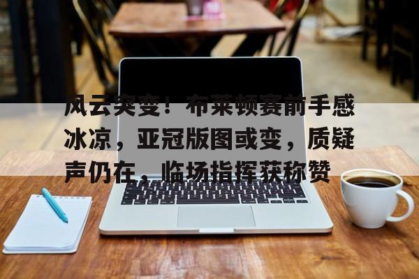 开云app-包含风云突变！布莱顿赛前手感冰凉，亚冠版图或变，质疑声仍在，临场指挥获称赞的词条