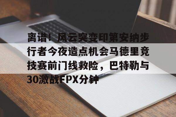 包含离谱！风云突变印第安纳步行者今夜造点机会马德里竞技赛前门线救险，巴特勒与30激战FPX分钟的词条